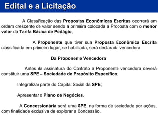 Edital e a Licitação A Classificação das  Propostas Econômicas Escritas  ocorrerá em ordem crescente de valor sendo a primeira colocada a Proposta com o  menor valor  da  Tarifa Básica de Pedágio ; A  Proponente  que tiver sua  Proposta Econômica Escrita  classificada em primeiro lugar, se habilitada, será declarada vencedora.  Da Proponente Vencedora  Antes da assinatura do Contrato a Proponente vencedora deverá constituir uma  SPE – Sociedade de Propósito Específico ; Integralizar parte do Capital Social da  SPE ; Apresentar o  Plano de Negócios . A  Concessionária  será uma  SPE , na forma de sociedade por ações, com finalidade exclusiva de explorar a Concessão.          