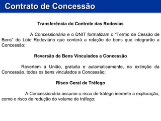 Contrato de Concessão Transferência do Controle das Rodovias A Concessionária e o DNIT formalizam o “Termo de Cessão de Bens” do Lote Rodoviário que conterá a relação de bens que integrarão a Concessão; Reversão de Bens Vinculados a Concessão       Revertem a União, gratuita e automaticamente, na extinção da Concessão, todos os bens vinculados a Concessão;  Risco Geral de Tráfego A Concessionária assume o risco de tráfego inerente a exploração, como o risco de redução do volume de tráfego; 