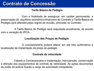 Contrato de Concessão Tarifa Básica de Pedágio Com a finalidade de assegurar, em caráter permanente, a preservação do  equilíbrio econômico-financeiro do Contrato a Tarifa Básica de Pedágio será alterada pelas regras de revisão, previstas no Contrato; A Tarifa Básica de Pedágio será reajustada anualmente, de acordo com a variação do IPCA;  Localização das Praças de Pedágio  A concessionária poderá alterar em até três quilômetros a localização da implantação da praça de pedágio; Controle de velocidade Caberá a Concessionária a implantação, manutenção, conservação e aferição dos equipamentos de controle de velocidade. As ações decorrentes do poder de polícia ficarão a cargo da autoridade competente.  