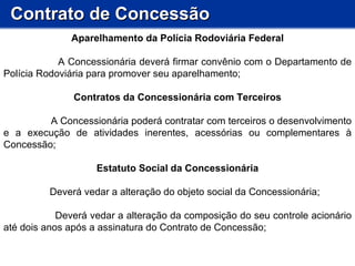 Contrato de Concessão Aparelhamento da Polícia Rodoviária Federal A Concessionária deverá firmar convênio com o Departamento de Polícia Rodoviária para promover seu aparelhamento; Contratos da Concessionária com Terceiros A Concessionária poderá contratar com terceiros o desenvolvimento e a execução de atividades inerentes, acessórias ou complementares à Concessão;  Estatuto Social da Concessionária Deverá vedar a alteração do objeto social da Concessionária; Deverá vedar a alteração da composição do seu controle acionário até dois anos após a assinatura do Contrato de Concessão; 