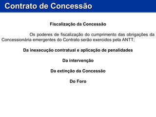 Contrato de Concessão Fiscalização da Concessão Os poderes de fiscalização do cumprimento das obrigações da Concessionária emergentes do Contrato serão exercidos pela ANTT; Da inexecução contratual e aplicação de penalidades Da intervenção Da extinção da Concessão Do Foro 
