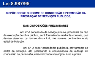 Lei 8.987/95 DISPÕE SOBRE O REGIME DE CONCESSÃO E PERMISSÃO DA PRESTAÇÃO DE SERVIÇOS PÚBLICOS ; DAS DISPOSIÇÕES PRELIMINARES Art. 4º A concessão de serviço público, precedida ou não da execução de obra pública, será formalizada mediante contrato, que deverá observar os termos desta Lei, das normas pertinentes e do edital de licitação. Art. 5º O poder concedente publicará, previamente ao edital de licitação, ato justificando a conveniência da outorga de concessão ou permissão, caracterizando seu objeto, área e prazo. 