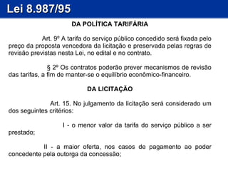 Lei 8.987/95 DA POLÍTICA TARIFÁRIA Art. 9º A tarifa do serviço público concedido será fixada pelo preço da proposta vencedora da licitação e preservada pelas regras de revisão previstas nesta Lei, no edital e no contrato. § 2º Os contratos poderão prever mecanismos de revisão das tarifas, a fim de manter-se o equilíbrio econômico-financeiro. DA LICITAÇÃO         Art. 15. No julgamento da licitação será considerado um dos seguintes critérios: I - o menor valor da tarifa do serviço público a ser prestado;         II - a maior oferta, nos casos de pagamento ao poder concedente pela outorga da concessão;  