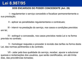 Lei 8.987/95 DOS ENCARGOS DO PODER CONCEDENTE (Art. 29)   I - regulamentar o serviço concedido e fiscalizar permanentemente a sua prestação;   II - aplicar as penalidades regulamentares e contratuais;   III - intervir na prestação do serviço, nos casos e condições previstos em lei;  IV - extinguir a concessão, nos casos previstos nesta Lei e na forma prevista no contrato;   V - homologar reajustes e proceder à revisão das tarifas na forma desta Lei, das normas pertinentes e do contrato; VII - zelar pela boa qualidade do serviço, receber, apurar e solucionar queixas e reclamações dos usuários, que serão cientificados, em até trinta dias, das providências tomadas; 
