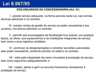 Lei 8.987/95 DOS ENCARGOS DA CONCESSIONÁRIA (Art. 31)                I - prestar serviço adequado, na forma prevista nesta Lei, nas normas técnicas aplicáveis e no contrato;        III - prestar contas da gestão do serviço ao poder concedente e aos usuários, nos termos definidos no contrato;        V - permitir aos encarregados da fiscalização livre acesso, em qualquer época, às obras, aos equipamentos e às instalações integrantes do serviço, bem como a seus registros contábeis; VI - promover as desapropriações e constituir servidões autorizadas pelo poder concedente, conforme previsto no edital e no contrato; VII - zelar pela integridade dos bens vinculados à prestação do serviço, bem como segurá-los adequadamente; e VIII - captar, aplicar e gerir os recursos financeiros necessários à prestação do serviço. 