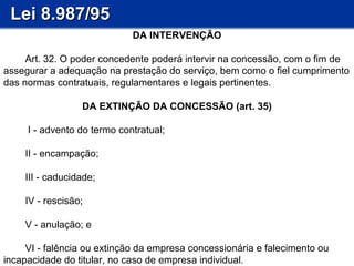 Lei 8.987/95 DA INTERVENÇÃO           Art. 32. O poder concedente poderá intervir na concessão, com o fim de assegurar a adequação na prestação do serviço, bem como o fiel cumprimento das normas contratuais, regulamentares e legais pertinentes. DA EXTINÇÃO DA CONCESSÃO (art. 35)           I - advento do termo contratual;          II - encampação;          III - caducidade;          IV - rescisão;          V - anulação; e          VI - falência ou extinção da empresa concessionária e falecimento ou incapacidade do titular, no caso de empresa individual. 