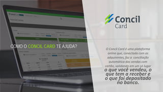 O Concil Card é uma plataforma
online que, conectada com as
adquirentes, faz a conciliação
automática das vendas com
cartão, validando em um só lugar
o que você vendeu, o
que tem a receber e
o que foi depositado
no banco.
COMO O CONCIL CARD TE AJUDA?
 