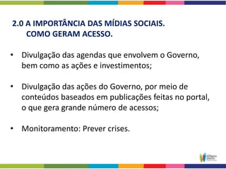 2.0 A IMPORTÂNCIA DAS MÍDIAS SOCIAIS.
    COMO GERAM ACESSO.

• Divulgação das agendas que envolvem o Governo,
  bem como as ações e investimentos;

• Divulgação das ações do Governo, por meio de
  conteúdos baseados em publicações feitas no portal,
  o que gera grande número de acessos;

• Monitoramento: Prever crises.
 