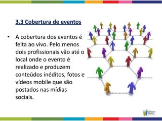 3.3 Cobertura de eventos

• A cobertura dos eventos é
  feita ao vivo. Pelo menos
  dois profissionais vão até o
  local onde o evento é
  realizado e produzem
  conteúdos inéditos, fotos e
  vídeos mobile que são
  postados nas mídias
  sociais.
 