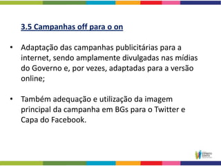 3.5 Campanhas off para o on

• Adaptação das campanhas publicitárias para a
  internet, sendo amplamente divulgadas nas mídias
  do Governo e, por vezes, adaptadas para a versão
  online;

• Também adequação e utilização da imagem
  principal da campanha em BGs para o Twitter e
  Capa do Facebook.
 