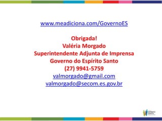 www.meadiciona.com/GovernoES

             Obrigada!
          Valéria Morgado
Superintendente Adjunta de Imprensa
      Governo do Espírito Santo
           (27) 9941-5759
       valmorgado@gmail.com
    valmorgado@secom.es.gov.br
 