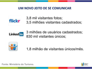 UM NOVO JEITO DE SE COMUNICAR

                      3,8 mil visitantes fotos;
                      3,5 milhões visitantes cadastrados;

                      3 milhões de usuários cadastrados;
                      830 mil visitantes únicos;


                      1,8 milhão de visitantes únicos/mês.



Fonte: Ministério do Turismo.
 