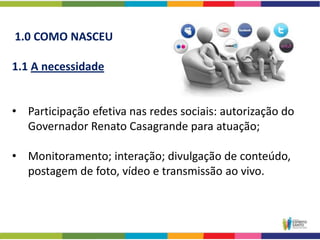 1.0 COMO NASCEU

1.1 A necessidade


• Participação efetiva nas redes sociais: autorização do
  Governador Renato Casagrande para atuação;

• Monitoramento; interação; divulgação de conteúdo,
  postagem de foto, vídeo e transmissão ao vivo.
 