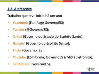 1.2. A presença
Trabalho que teve início há um ano
• Facebook (Fan Page GovernoES);
• Twitter (@GovernoES);
• Orkut (Governo do Estado do Espírito Santo);
• Google+ (Governo do Espírito Santo);
• Flickr (Governo_ES);
• Youtube (ESInforma, GovernoES e MidiaEletronica);
• SlideShare (GovernoES).
 