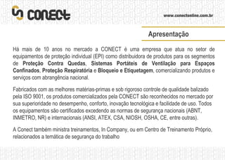 Há mais de 10 anos no mercado a CONECT é uma empresa que atua no setor de equipamentos de proteção individual (EPI) como distribuidora de produtos para os segmentos de  Proteção Contra Quedas ,  Sistemas Portáteis de Ventilação para Espaços Confinados ,  Proteção Respiratória  e  Bloqueio e Etiquetagem , comercializando produtos e serviços com abrangência nacional. Fabricados com as melhores matérias-primas e sob rigoroso controle de qualidade balizado pela ISO 9001, os produtos comercializados pela CONECT são reconhecidos no mercado por sua superioridade no desempenho, conforto, inovação tecnológica e facilidade de uso. Todos os equipamentos são certificados excedendo as normas de segurança nacionais (ABNT, INMETRO, NR) e internacionais (ANSI, ATEX, CSA, NIOSH, OSHA, CE, entre outras). A Conect também ministra treinamentos, In Company, ou em Centro de Treinamento Próprio, relacionados a temática de segurança do trabalho Apresentação 