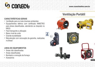 LINHA DE EQUIPAMENTOS Áreas não classificadas Áreas classificadas Bombeiro e remoção de fumaça Acessórios CARACTERÍSTICAS GERAIS Ventilação para os mais diversos ambientes Equipamentos elétrico com certificado INMETRO para áreas classificadas, atendendo ao disposto no NR33 Fácil transporte e utilização Baixo nível de ruído Grande durabilidade Manutenção com renovação da garantia, realizadas no Brasil Ventilação Portátil 