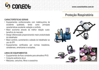 LINHA DE EQUIPAMENTOS Equipamentos de fluxo constante para atmosfera IPVS Conjunto autônomo de ar Máscaras, cartuchos, filtros e acessórios CARACTERÍSTICAS GERAIS Equipamentos confeccionados com matéria-prima de excelente qualidade, tendo como principais características excelente vedação e conforto. Maior economia através da melhor relação custo-benefício do mercado Design diferenciado proporcionando maior produtividade do trabalhador Maior conforto, aumentando a adesão do trabalhador ao uso do EPI Equipamentos certificados por normas brasileiras, canadenses, americanas e européias. Proteção Respiratória 