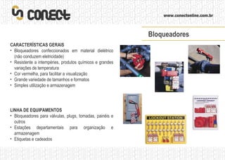 LINHA DE EQUIPAMENTOS Bloqueadores para válvulas, plugs, tomadas, painéis e outros Estações departamentais para organização e armazenagem Etiquetas e cadeados CARACTERÍSTICAS GERAIS Bloqueadores confeccionados em material dielétrico (não conduzem eletricidade) Resistente a intempéries, produtos químicos e grandes variações de temperatura Cor vermelha, para facilitar a visualização Grande variedade de tamanhos e formatos Simples utilização e armazenagem Bloqueadores 