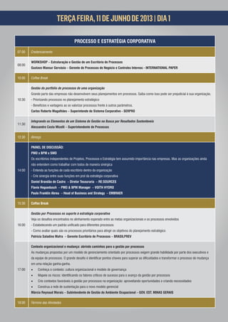 TERÇA FEIRA, 11 DE JUNHO DE 2013 | DIA 1

                                         PROCESSO E ESTRATÉGIA CORPORATIVA

07:00   Credenciamento

        WORKSHOP – Estruturação e Gestão de um Escritório de Processos
08:00
        Gustavo Mansur Gervásio – Gerente de Processos de Negócio e Controles Internos - INTERNATIONAL PAPER

10:00   Coffee Break

        Gestão do portfólio de processos de uma organização
        Grande parte das empresas não desenvolvem seus planejamentos em processos. Saiba como isso pode ser prejudicial à sua organização.
10:30   - Priorizando processos no planejamento estratégico
        - Benefícios e vantagens ao se valorizar processos frente à outros parâmetros.
        Carlos Roberto Magalhães – Superintende de Sistema Corporativo - SERPRO

        Integrando os Elementos de um Sistema de Gestão na Busca por Resultados Sustentáveis
11:30
        Alessandro Costa Micelli – Superintendente de Processos

12:30   Almoço

        PAINEL DE DISCUSSÃO:
        PMO x BPM x SMO
        Os escritórios independentes de Projetos, Processos e Estratégia tem assumido importância nas empresas. Mas as organizações ainda
        não entendem como trabalhar com todos de maneira sinérgica
14:00   - Entenda as funções de cada escritório dentro da organização
        - Crie sinergia entre suas funções em prol da estratégia corporativa
        Daniel Brandão de Castro – Diretor Tesouraria – RE:SOURCES
        Flavio Heguedusch – PMO & BPM Manager – VOITH HYDRO
        Paulo Franklin Abreu – Head of Business and Strategy – EMBRAER

15:30   Coffee Break

        Gestão por Processos no suporte à estratégia corporativa


16:00
        - Como avaliar quais são os processos prioritários para atingir os objetivos do planejamento estratégico
        Patricia Saladino Mafra – Gerente Escritório de Processos – BRASILPREV

        Contexto organizacional e mudança: abrindo caminhos para a gestão por processos
        As mudanças propostas por um modelo de gerenciamento orientado por processos exigem grande habilidade por parte dos executivos e


        em uma relação ganha-ganha.
17:00      Conheça o contexto: cultura organizacional e modelo de governança
                                                                             ara o avanço da gestão por processos
           Crie contextos favoráveis à gestão por processos na organização: aproveitando oportunidades e criando necessidades
           Construa a rede de sustentação para o novo modelo gerencial
        Márcia Reynaud Morais – Subintendente de Gestão do Ambiente Ocupacional – GOV. EST. MINAS GERAIS

18:00   Término das Atividades
 