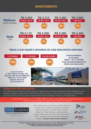 INVESTIMENTO


                            R$ 2.925                           R$ 3.315                           R$ 3.585                           R$ 3.900
Platinum                    Até 05/abr - Sem. 10                Até 19/abr - Sem. 8                Até 10/mai - Sem. 5                       Após 10/mai
Evento Completo
                                    25%                                 15%                                 8%                                  0%


                           R$ 2.115                           R$ 2.290                           R$ 2.490                            R$ 2.490
    Gold                   Até 05/abr - Sem. 11                Até 19/abr - Sem. 8                Até 10/mai - Sem. 4                        Após 10/mai

       1 dia
                                   15%                                  8%                                  0%                                  0%


         TRAGA A SUA EQUIPE E INSCREVA-OS COM DESCONTOS ESPECIAIS:

      3 a 4 inscrições                5 a 7 inscrições                  8 ou mais inscrições                            Central de Atendimento
                                                                                                                             para Inscrições:
                                                                                                                    Telefone: +55 (11) 4193-8585
           10%                               15%                                  20%                            E-mail: info.pm@pmoacademy.com.br
                                                                                                                    Website: www.conep-br.com.br



        Local do Evento:
  R. Min. Nélson Hungria, 450
 Morumbi, São Paulo, 05690-050
    Telefone:(11) 3787-3400
       Estação: Morumbi
       www.novotel.com



PATROCINE ESTA INICIATIVA:
O CONEP oferece uma plataforma ideal para geração de negócios para sua empresa, seja geração de leads, visibilidade de marca,
aceleração de pipeline ou estreitamento de relacionamento.Podemos construir a quatro mãos uma participação customizada para
proporcionar acesso aos mais importantes e influentes líderes de Gestão Estratégica e Processos do mercado brasileiro.

            Contate Rafael Escórcio no (11) 4063-7008, ou pelo e-mail rafael.escorcio@nextbm.com.br
                          e descubra oportunidades de negócio para você e sua empresa.

                                                      Nosso objetivo é prover conhecimento necessário para que
                                                        você possa superar obstáculos enfrentados em quaisquer
                                                           aspectos relacionados a um PMO. Nossas inciativas
                                                           catalisam as últimas tendências e melhores práticas
                                                      mundiais, impulsionando e nutrindo o desenvolvimento dos
                                                        PMO’s, conectando executivos de projetos de diferentes
                                                           indústrias. Conheça nossas demais iniciativas:

                         *Descontos concedidos por Associações, Patrocinadores, Apoiadores e Parceiros da PMO Academy não são cumulativos.
                                        **Veja as políticas de inscrição e perguntas frequentes em: http://www.conep-br.com.br
                                               ***Somente se confirmarão as inscrições pagas antes da data do evento.
 