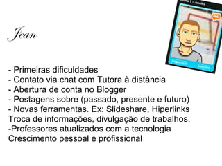 Jean
- Primeiras dificuldades
- Contato via chat com Tutora à distância
- Abertura de conta no Blogger
- Postagens sobre (passado, presente e futuro)
- Novas ferramentas. Ex: Slideshare, Hiperlinks
Troca de informações, divulgação de trabalhos.
-Professores atualizados com a tecnologia
Crescimento pessoal e profissional
 
