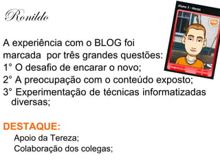 Ronildo
A experiência com o BLOG foi
marcada por três grandes questões:
1° O desafio de encarar o novo;
2° A preocupação com o conteúdo exposto;
3° Experimentação de técnicas informatizadas
  diversas;

DESTAQUE:
  Apoio da Tereza;
  Colaboração dos colegas;
 