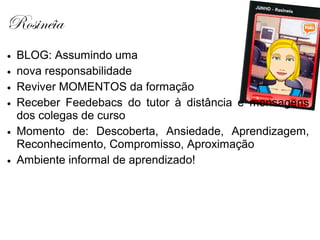 Rosinéia
• BLOG: Assumindo uma
• nova responsabilidade
• Reviver MOMENTOS da formação
• Receber Feedebacs do tutor à distância e mensagens
  dos colegas de curso
• Momento de: Descoberta, Ansiedade, Aprendizagem,
  Reconhecimento, Compromisso, Aproximação
• Ambiente informal de aprendizado!
 