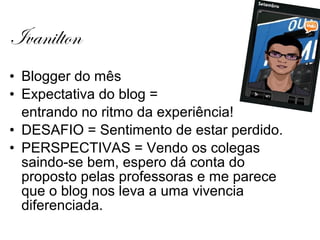 Ivanilton
• Blogger do mês
• Expectativa do blog =
  entrando no ritmo da experiência!
• DESAFIO = Sentimento de estar perdido.
• PERSPECTIVAS = Vendo os colegas
  saindo-se bem, espero dá conta do
  proposto pelas professoras e me parece
  que o blog nos leva a uma vivencia
  diferenciada.
 