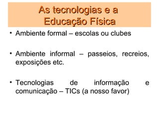 As tecnologias e a
         Educação Física
• Ambiente formal – escolas ou clubes

• Ambiente informal – passeios, recreios,
  exposições etc.

• Tecnologias    de      informação     e
  comunicação – TICs (a nosso favor)
 