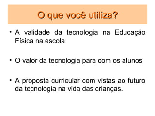 O que você utiliza?
• A validade da tecnologia na Educação
  Física na escola

• O valor da tecnologia para com os alunos

• A proposta curricular com vistas ao futuro
  da tecnologia na vida das crianças.
 