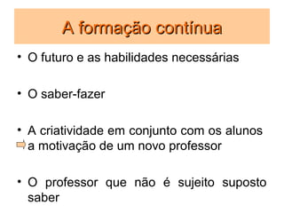 A formação contínua
• O futuro e as habilidades necessárias

• O saber-fazer

• A criatividade em conjunto com os alunos
  a motivação de um novo professor

• O professor que não é sujeito suposto
  saber
 