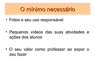 O mínimo necessário
• Fotos e seu uso responsável

• Pequenos vídeos das suas atividades e
  ações dos alunos

• O seu valor como professor ao expor o
  seu fazer
 
