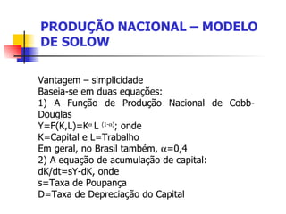 PRODUÇÃO NACIONAL – MODELO DE SOLOW Vantagem – simplicidade  Baseia-se em duas equações: 1) A Função de Produção Nacional de Cobb-Douglas  Y=F(K,L)=K    L  (1-  ) ; onde K=Capital e L=Trabalho Em geral, no Brasil também,   =0,4 2) A equação de acumulação de capital: dK/dt=sY-dK, onde s=Taxa de Poupança D=Taxa de Depreciação do Capital 