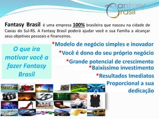 Fantasy Brasil é uma empresa 100% brasileira que nasceu na cidade de
Caxias do Sul-RS. A Fantasy Brasil poderá ajudar você e sua Família a alcançar
seus objetivos pessoais e financeiros.
*Modelo de negócio simples e inovador
*Você é dono do seu próprio negócio
*Grande potencial de crescimento
*Baixíssimo investimento
*Resultados Imediatos
Proporcional a sua
dedicação
O que ira
motivar você a
fazer Fantasy
Brasil
 