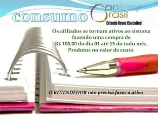 Os afiliados se tornam ativos ao sistema
fazendo uma compra de
R$ 100,00 do dia 01 até 15 do todo mês.
Produtos no valor de custo.
O REVENDEDOR não precisa fazer o ativo
 