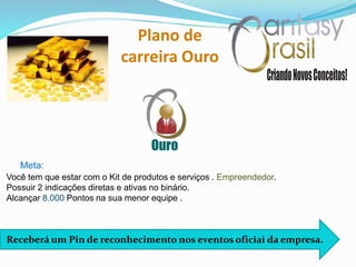 Ouro
Plano de
carreira Ouro
Receberá um Pin de reconhecimento nos eventos oficiai da empresa.
Você tem que estar com o Kit de produtos e serviços . Empreendedor.
Possuir 2 indicações diretas e ativas no binário.
Alcançar 8.000 Pontos na sua menor equipe .
Meta:
 