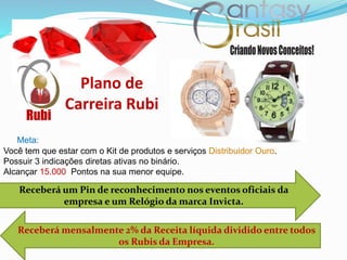 Receberá um Pin de reconhecimento nos eventos oficiais da
empresa e um Relógio da marca Invicta.
Plano de
Carreira Rubi
Receberá mensalmente 2% da Receita líquida dividido entre todos
os Rubis da Empresa.
Rubi
Você tem que estar com o Kit de produtos e serviços Distribuidor Ouro.
Possuir 3 indicações diretas ativas no binário.
Alcançar 15.000 Pontos na sua menor equipe.
Meta:
 