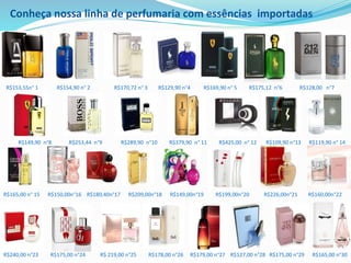 R$153,55n° 1 R$154,90 n° 2 R$170,72 n° 3 R$129,90 n°4 R$169,90 n° 5 R$175,12 n°6 R$128,00 n°7
R$149,90 n°8 R$253,44 n°9 R$289,90 n°10 R$379,90 n° 11 R$425,00 n° 12 R$109,90 n°13 R$119,90 n° 14
R$165,00 n° 15 R$150,00n°16 R$180,40n°17 R$209,00n°18 R$149,00n°19 R$199,00n°20 R$226,00n°21 R$160,00n°22
R$240,00 n°23 R$175,00 n°24 R$ 219,00 n°25 R$178,00 n°26 R$179,00 n°27 R$127,00 n°28 R$175,00 n°29 R$165,00 n°30
Conheça nossa linha de perfumaria com essências importadas
 