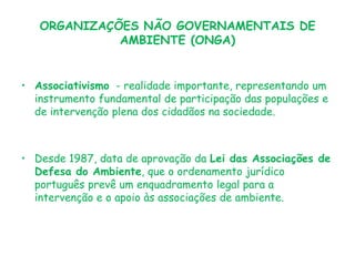 ORGANIZAÇÕES NÃO GOVERNAMENTAIS DE
AMBIENTE (ONGA)

• Associativismo - realidade importante, representando um
instrumento fundamental de participação das populações e
de intervenção plena dos cidadãos na sociedade.

• Desde 1987, data de aprovação da Lei das Associações de
Defesa do Ambiente, que o ordenamento jurídico
português prevê um enquadramento legal para a
intervenção e o apoio às associações de ambiente.

 