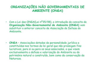 ORGANIZAÇÕES NÃO GOVERNAMENTAIS DE
AMBIENTE (ONGA)
• Com a Lei das ONGA(Lei nº35/98), a introdução do conceito de
Organização Não-Governamental de Ambiente (ONGA) vem
substituir o anterior conceito de Associação de Defesa do
Ambiente.

• ONGA – Associações dotadas de personalidade jurídica e
constituídas nos termos da lei geral que não prossigam fins
lucrativos, para si ou para os seus associados, e que visem
exclusivamente a defesa e valorização do Ambiente ou do
património natural e construído, bem como da conservação da
Natureza.

 