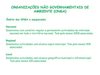 ORGANIZAÇÕES NÃO GOVERNAMENTAIS DE
AMBIENTE (ONGA)
Âmbito das ONGA e equiparadas

Nacional
Desenvolve com carácter regular e permanente actividades de interesse
nacional em todo o território nacional. Tem pelo menos 2000 associados.
Regional
Desenvolve actividades com alcance supra municipal. Tem pelo menos 400
associados.
Local
Desenvolve actividades com alcance geográfico municipal e inframunicipal.
Tem pelo menos 100 associados.

 