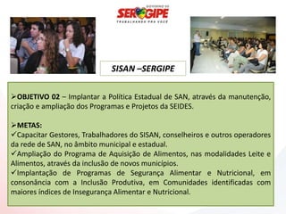 SISAN –SERGIPE

OBJETIVO 02 – Implantar a Política Estadual de SAN, através da manutenção,
criação e ampliação dos Programas e Projetos da SEIDES.

METAS:
Capacitar Gestores, Trabalhadores do SISAN, conselheiros e outros operadores
da rede de SAN, no âmbito municipal e estadual.
Ampliação do Programa de Aquisição de Alimentos, nas modalidades Leite e
Alimentos, através da inclusão de novos municípios.
Implantação de Programas de Segurança Alimentar e Nutricional, em
consonância com a Inclusão Produtiva, em Comunidades identificadas com
maiores índices de Insegurança Alimentar e Nutricional.
 