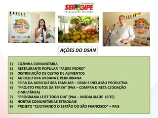 AÇÕES DO DSAN

1)   COZINHA COMUNITÁRIA
2)   RESTAURANTE POPULAR “PADRE PEDRO”
3)   DISTRIBUIÇÃO DE CESTAS DE ALIMENTOS
4)   AGRICULTURA URBANA E PERIURBANA
5)   FEIRA DA AGRICULTURA FAMILIAR – DSAN E INCLUSÃO PRODUTIVA
6)   “PROJETO FRUTOS DA TERRA” (PAA – COMPRA DIRETA C/DOAÇÃO
     SIMULTÂNEA)
7)   “PROGRAMA LEITE TODO DIA” (PAA – MODALIDADE LEITE)
8)   HORTAS COMUNITÁRIAS ESTADUAIS
9)   PROJETO “CULTIVANDO O SERTÃO DO SÃO FRANCISCO” – PAIS
 