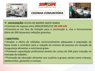COZINHA COMUNITÁRIA


 LOCALIZAÇÃO: ECCOS DO BAIRRO SANTA MARIA
Contrato de repasse entre MDS/SEIDES/CEF (R$ 420 mil)
Encontra-se em fase de licitação para a construção e, visa o fornecimento
diário de 200 (duzentas) refeições gratuitas.

OBJETIVOS:
Ampliar a oferta de refeições nutricionalmente adequadas à população de
baixa renda e contribuir para a redução do número de pessoas em situação de
insegurança alimentar e nutricional grave.
Promover capacitação profissional através de cursos de SAN para inserção no
mercado de trabalho.
Promoção de educação alimentar aos usuários e grupos sociais como crianças,
adolescentes, gestantes e nutrizes.
 