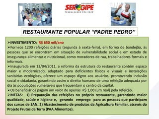 RESTAURANTE POPULAR “PADRE PEDRO”
INVESTIMENTO: R$ 650 mil/ano
Fornece 1200 refeições diárias (segunda à sexta-feira), em forma de bandejão, às
pessoas que se encontram em situação de vulnerabilidade social e em estado de
insegurança alimentar e nutricional, como moradores de rua, trabalhadores formais e
informais.
Inaugurada em 13/04/2011, a reforma da estrutura do restaurante contém espaço
maior e modernizado, adaptado para deficientes físicos e visuais e instalações
sanitárias ecológicas, oferece um espaço digno aos usuários, promovendo inclusão
social e cidadania, garantindo assim o direito humano de uma refeição adequada por
dia às populações vulneráveis que frequentam o centro da capital.
Os beneficiários pagam um valor de apenas R$ 1,00 (um real) pela refeição.
METAS: 1) Preparação das refeições no próprio restaurante, garantindo maior
qualidade, saúde e higiene e, gerando emprego para as pessoas que participam
dos cursos de SAN. 2) Abastecimento de produtos da Agricultura Familiar, através do
Projeto Frutos da Terra (PAA Alimentos).
 