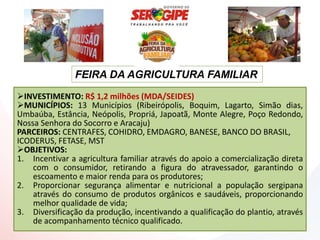 FEIRA DA AGRICULTURA FAMILIAR
INVESTIMENTO: R$ 1,2 milhões (MDA/SEIDES)
MUNICÍPIOS: 13 Municípios (Ribeirópolis, Boquim, Lagarto, Simão dias,
Umbaúba, Estância, Neópolis, Propriá, Japoatã, Monte Alegre, Poço Redondo,
Nossa Senhora do Socorro e Aracaju)
PARCEIROS: CENTRAFES, COHIDRO, EMDAGRO, BANESE, BANCO DO BRASIL,
ICODERUS, FETASE, MST
OBJETIVOS:
1. Incentivar a agricultura familiar através do apoio a comercialização direta
    com o consumidor, retirando a figura do atravessador, garantindo o
    escoamento e maior renda para os produtores;
2. Proporcionar segurança alimentar e nutricional a população sergipana
    através do consumo de produtos orgânicos e saudáveis, proporcionando
    melhor qualidade de vida;
3. Diversificação da produção, incentivando a qualificação do plantio, através
    de acompanhamento técnico qualificado.
 