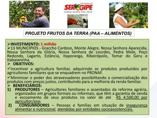 PROJETO FRUTOS DA TERRA (PAA – ALIMENTOS)

INVESTIMENTO: 1 milhão
13 MUNICÍPIOS - Graccho Cardoso, Monte Alegre, Nossa Senhora Aparecida,
Nossa Senhora da Glória, Nossa Senhora de Lourdes, Pedra Mole, Poço
Redondo, Lagarto, Estância, Itaporanga, Ribeirópolis, Tomar do Geru e
Itabaianinha.
 OBJETIVOS:
Incentivar a agricultura familiar, adquirindo os produtos produzidos por
agricultores familiares que se enquadrem no PRONAF.
Minimizar o poder dos atravessadores possibilitando a comercialização dos
produtos com preços justos, contribuindo para a melhoria da renda familiar.
 BENEFICIÁRIOS:
1) PRODUTORES – Agricultores familiares e assentados da reforma agrária,
     organizados em grupos formais ou informais, que têm a garantia de venda
     e escoamento de seus produtos no valor de até R$ 4.500,00 por
     agricultor/ano.
 2)     CONSUMIDORES – Pessoas e famílias em situação de insegurança
     alimentar e nutricional, atendidas por entidades socioassistenciais.
 