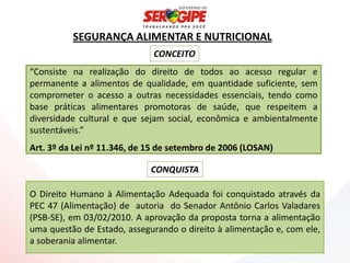 SEGURANÇA ALIMENTAR E NUTRICIONAL
                              CONCEITO
“Consiste na realização do direito de todos ao acesso regular e
permanente a alimentos de qualidade, em quantidade suficiente, sem
comprometer o acesso a outras necessidades essenciais, tendo como
base práticas alimentares promotoras de saúde, que respeitem a
diversidade cultural e que sejam social, econômica e ambientalmente
sustentáveis.”
Art. 3º da Lei nº 11.346, de 15 de setembro de 2006 (LOSAN)

                             CONQUISTA

O Direito Humano à Alimentação Adequada foi conquistado através da
PEC 47 (Alimentação) de autoria do Senador Antônio Carlos Valadares
(PSB-SE), em 03/02/2010. A aprovação da proposta torna a alimentação
uma questão de Estado, assegurando o direito à alimentação e, com ele,
a soberania alimentar.
 