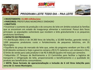 PROGRAMA LEITE TODO DIA – PAA LEITE
INVESTIMENTO: 15.400 milhões/ano
PARCEIROS: PREFEITURAS MUNICIPAIS E EMDAGRO
OBJETIVOS
Incentivar o aumento da produção e do consumo do leite em âmbito estadual às famílias
que se encontram em estado de insegurança alimentar e nutricional. Possui dois focos
principais: as populações vulneráveis que recebem o leite gratuitamente e os pequenos
produtores familiares.
IMPACTO DO PROGRAMA
A distribuição diária é de 34.300 litros de leite/dia, a 32.000 famílias, gerando renda a
1200 pequenos produtores rurais e fortalecimento de pequenos laticínios, em 35
Municípios.
Equilíbrio do preço de mercado do leite que, antes do programa vendiam um litro a R$
0,18 (dezoito centavos) e hoje o governo compra a R$ 0,71 (setenta e um centavos) o litro.
O limite de venda para cada produtor é de R$ 4.000,00 (quatro mil reais) por semestre.
Adquiridos 27 Tanques de Resfriamento e 13 Caminhões para facilitar a logística de
transporte e refrigeração do leite, proporcionando o beneficiamento e a qualidade do
produto aos beneficiários consumidores.
 META: Novo formato de operacionalização e inclusão de 6 mil litros leite/dia para
cerca de 11 novos Municípios.
 