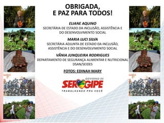 OBRIGADA,
            Contatos
        E PAZ PARA TODOS!
                  ELIANE AQUINO
   SECRETÁRIA DE ESTADO DA INCLUSÃO, ASSISTÊNCIA E
            DO DESENVOLVIMENTO SOCIAL
                 MARIA LUCI SILVA
     SECRETÁRIA ADJUNTA DE ESTADO DA INCLUSÃO,
      ASSISTÊNCIA E DO DESENVOLVIMENTO SOCIAL
          VÂNIA JUNQUEIRA RODRIGUES
DEPARTAMENTO DE SEGURANÇA ALIMENTAR E NUTRICIONAL
                   DSAN/SEIDES
               FOTOS: EDINAH MARY
 